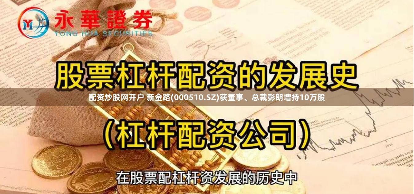 配资炒股网开户 新金路(000510.SZ)获董事、总裁彭朗增持10万股