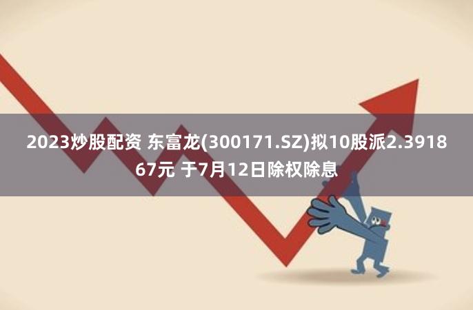 2023炒股配资 东富龙(300171.SZ)拟10股派2.391867元 于7月12日除权除息