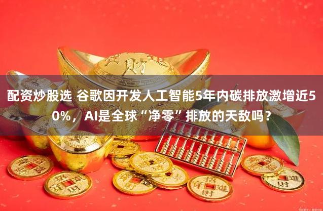 配资炒股选 谷歌因开发人工智能5年内碳排放激增近50%，AI是全球“净零”排放的天敌吗？