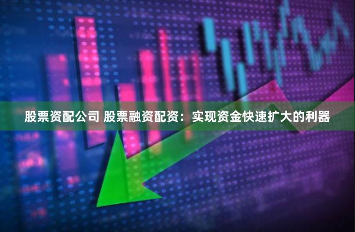 股票资配公司 股票融资配资：实现资金快速扩大的利器