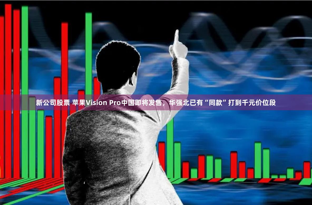 新公司股票 苹果Vision Pro中国即将发售，华强北已有“同款”打到千元价位段