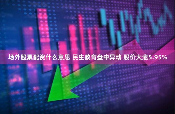 场外股票配资什么意思 民生教育盘中异动 股价大涨5.95%