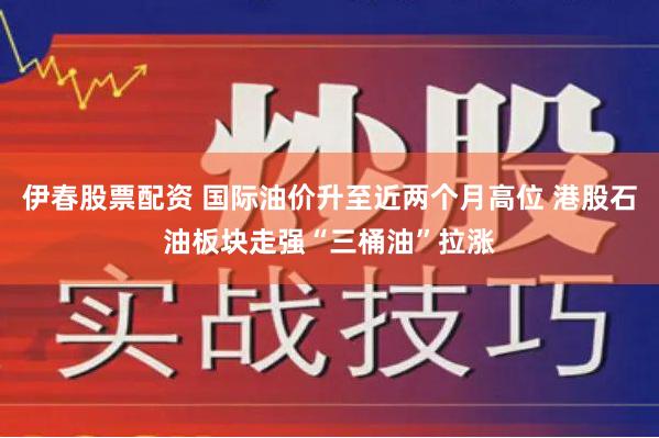 伊春股票配资 国际油价升至近两个月高位 港股石油板块走强“三桶油”拉涨