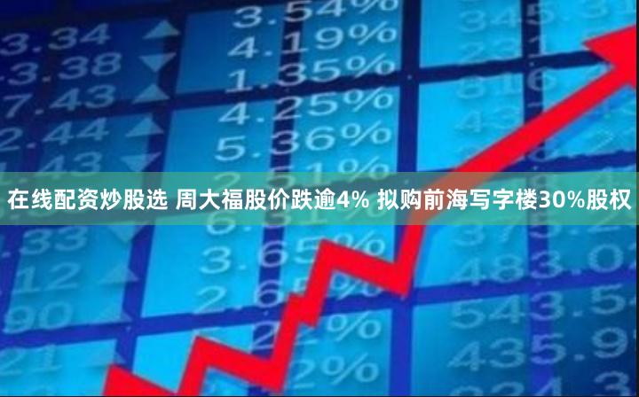 在线配资炒股选 周大福股价跌逾4% 拟购前海写字楼30%股权