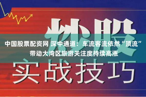 中国股票配资网 深中通道：车流客流依然“顶流” 带动大湾区旅游关注度持续高涨