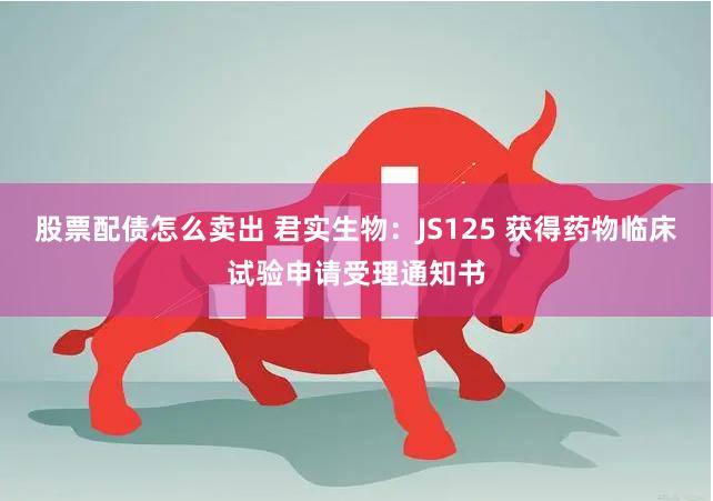 股票配债怎么卖出 君实生物：JS125 获得药物临床试验申请受理通知书