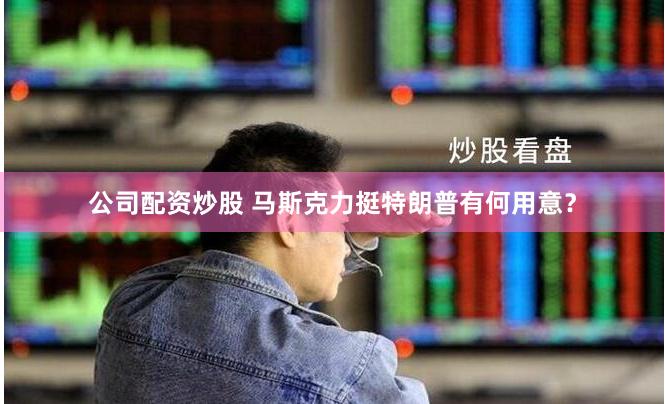 公司配资炒股 马斯克力挺特朗普有何用意？