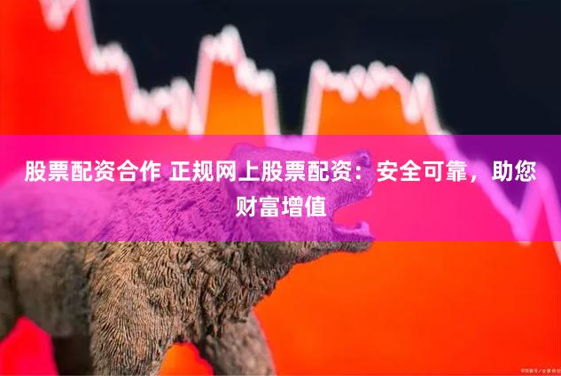 股票配资合作 正规网上股票配资：安全可靠，助您财富增值