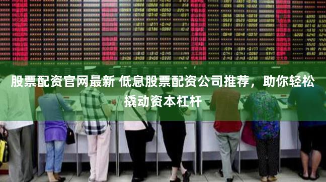 股票配资官网最新 低息股票配资公司推荐，助你轻松撬动资本杠杆