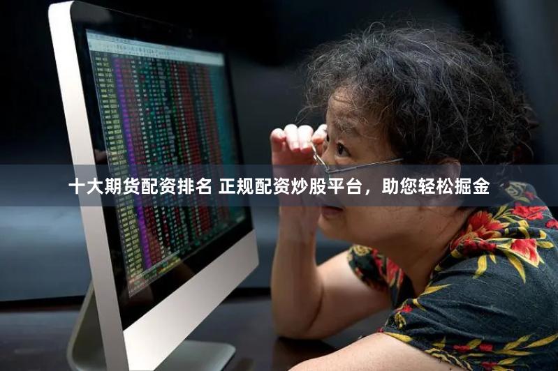 十大期货配资排名 正规配资炒股平台，助您轻松掘金