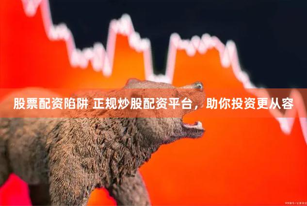 股票配资陷阱 正规炒股配资平台，助你投资更从容