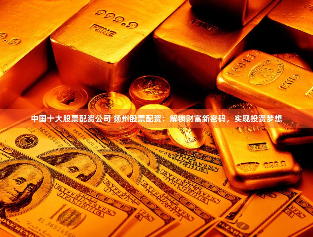 中国十大股票配资公司 扬州股票配资：解锁财富新密码，实现投资梦想