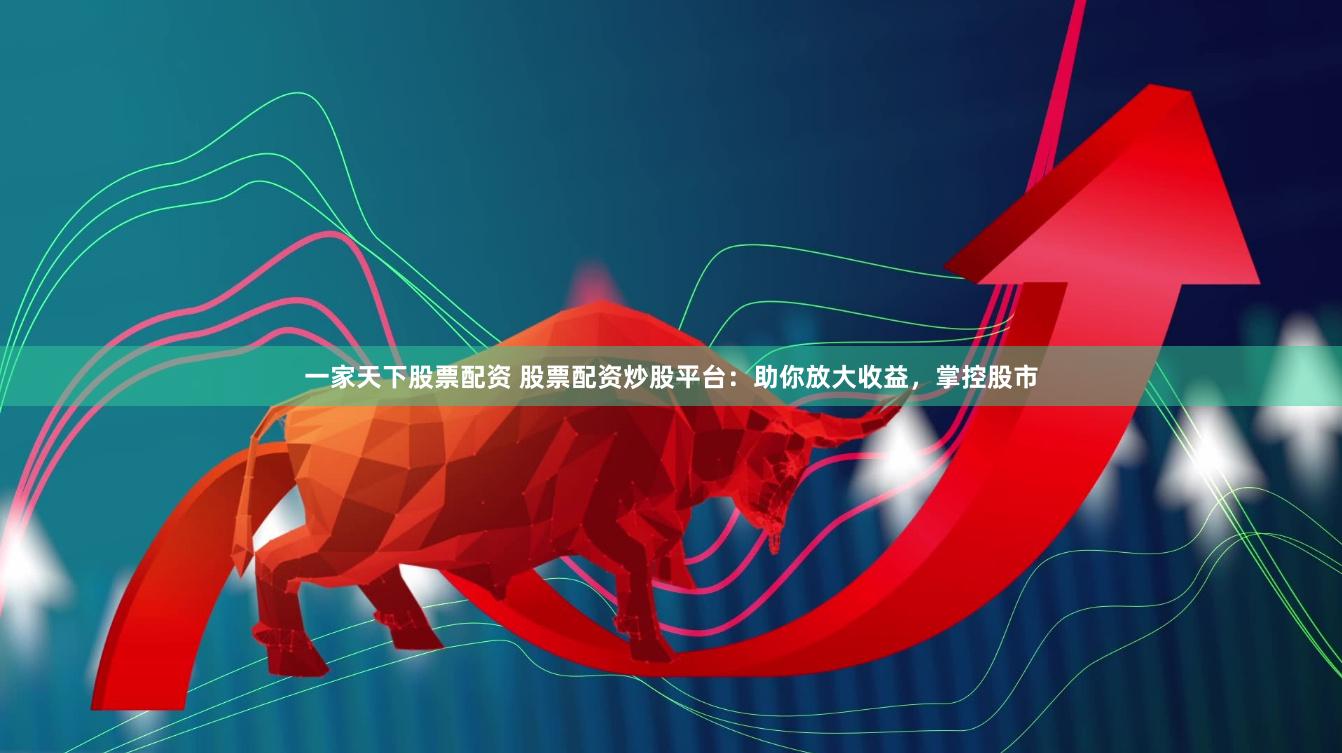 一家天下股票配资 股票配资炒股平台：助你放大收益，掌控股市