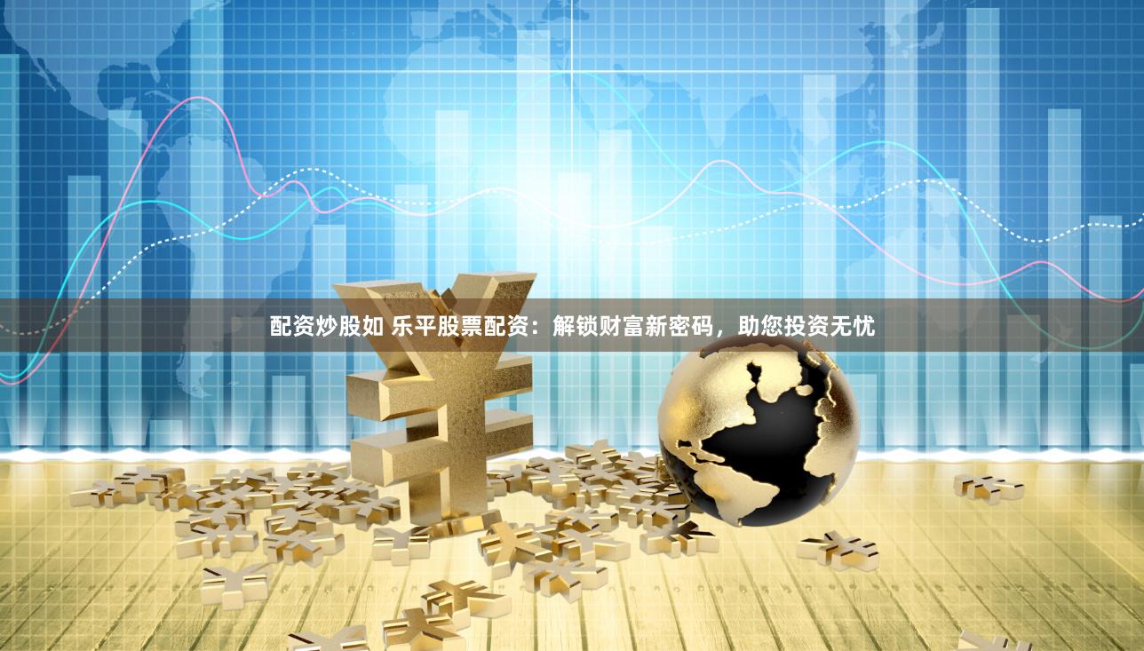 配资炒股如 乐平股票配资：解锁财富新密码，助您投资无忧