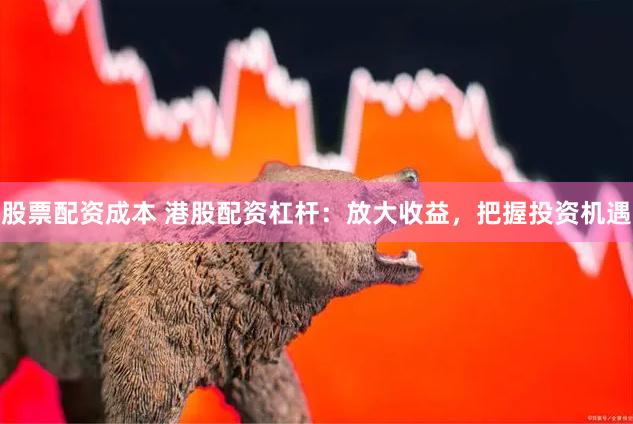 股票配资成本 港股配资杠杆：放大收益，把握投资机遇