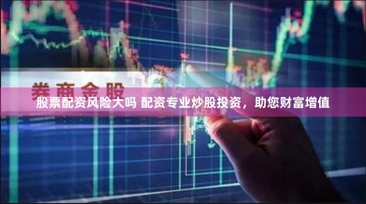 股票配资风险大吗 配资专业炒股投资，助您财富增值