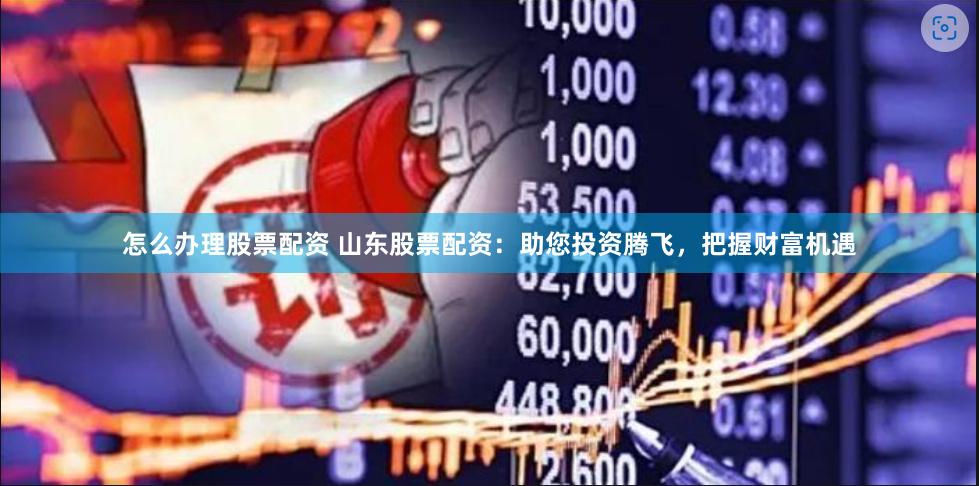 怎么办理股票配资 山东股票配资：助您投资腾飞，把握财富机遇