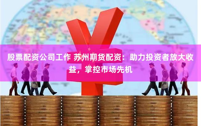 股票配资公司工作 苏州期货配资：助力投资者放大收益，掌控市场先机